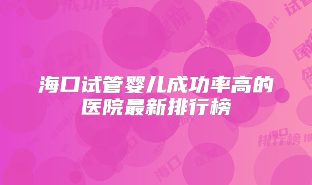 海口试管婴儿成功率高的医院最新排行榜