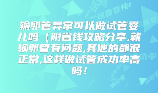 输卵管异常可以做试管婴儿吗(附省钱攻略分享,就输卵管有问题,其他的都很正常,这样做试管成功率高吗!