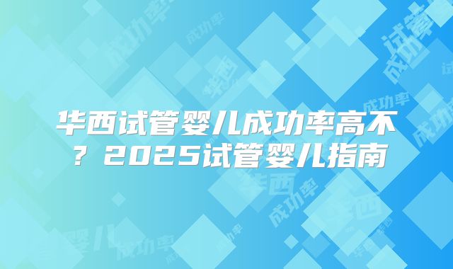 华西试管婴儿成功率高不?2025试管婴儿指南