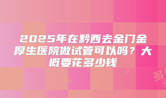 2025年在黔西去金门金厚生医院做试管可以吗?大概要花多少钱