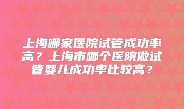 上海哪家医院试管成功率高？上海市哪个医院做试管婴儿成功率比较高？