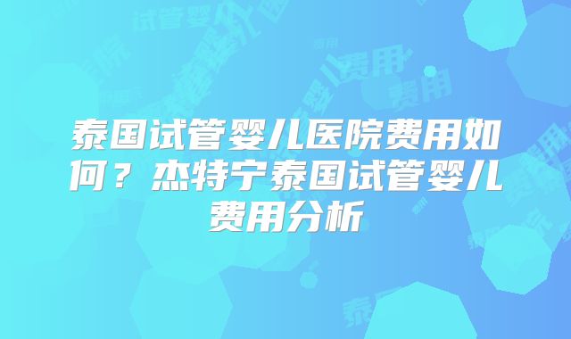 泰国试管婴儿医院费用如何？杰特宁泰国试管婴儿费用分析