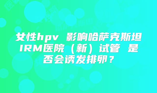 女性hpv 影响哈萨克斯坦IRM医院(新)试管 是否会诱发排卵?