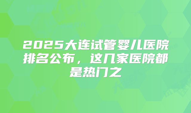 2025大连试管婴儿医院排名公布,这几家医院都是热门之
