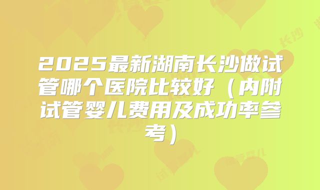2025最新湖南长沙做试管哪个医院比较好(内附试管婴儿费用及成功率参考)