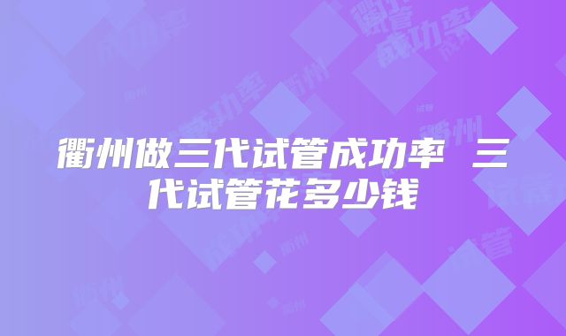 衢州做三代试管成功率 三代试管花多少钱