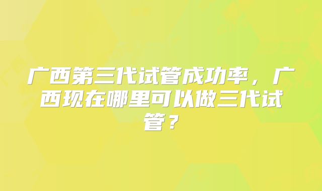 广西第三代试管成功率，广西现在哪里可以做三代试管？