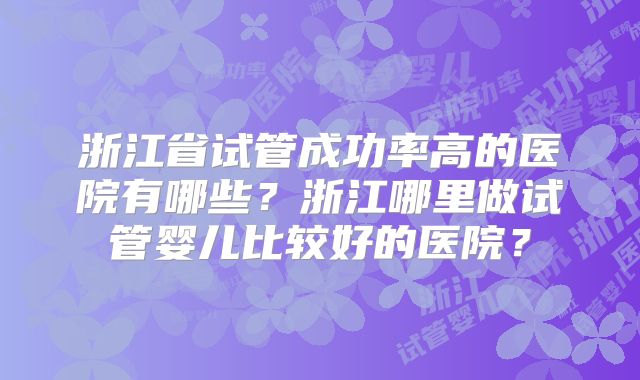 浙江省试管成功率高的医院有哪些？浙江哪里做试管婴儿比较好的医院？