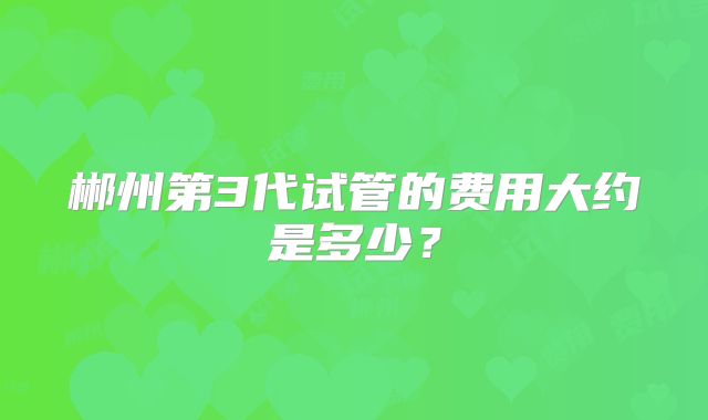 郴州第3代试管的费用大约是多少?