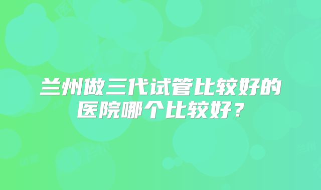 兰州做三代试管比较好的医院哪个比较好?