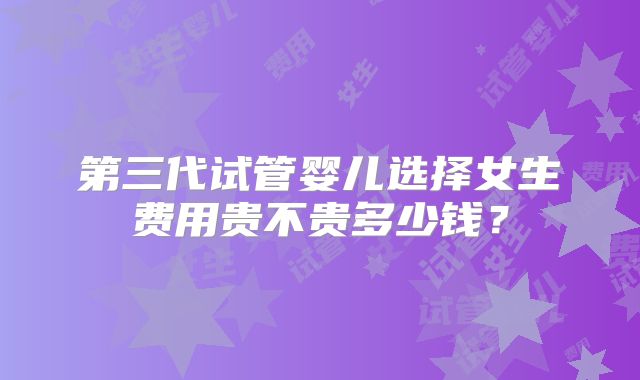 第三代试管婴儿选择女生费用贵不贵多少钱？