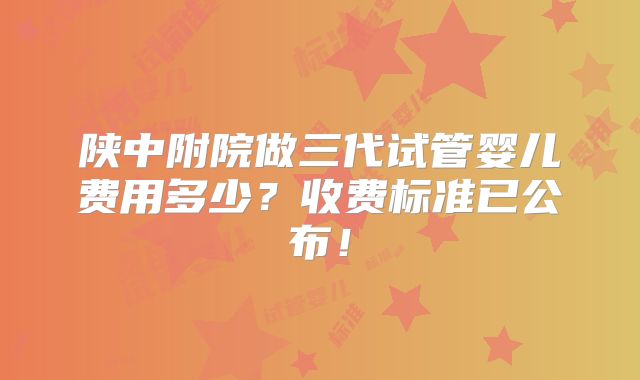 陕中附院做三代试管婴儿费用多少？收费标准已公布！