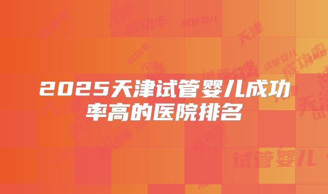 2025天津试管婴儿成功率高的医院排名