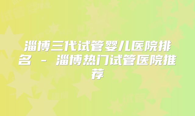 淄博三代试管婴儿医院排名 - 淄博热门试管医院推荐
