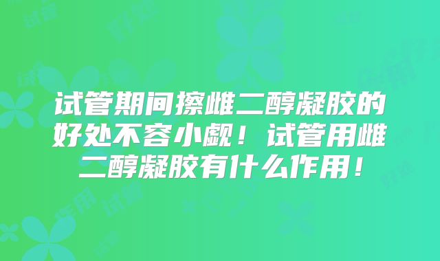 试管期间擦雌二醇凝胶的好处不容小觑！试管用雌二醇凝胶有什么作用！