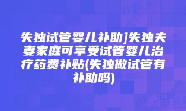 失独试管婴儿补助]失独夫妻家庭可享受试管婴儿治疗药费补贴(失独做试管有补助吗)