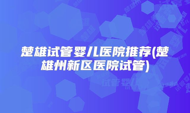 楚雄试管婴儿医院推荐(楚雄州新区医院试管)