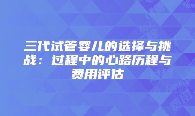 三代试管婴儿的选择与挑战：过程中的心路历程与费用评估