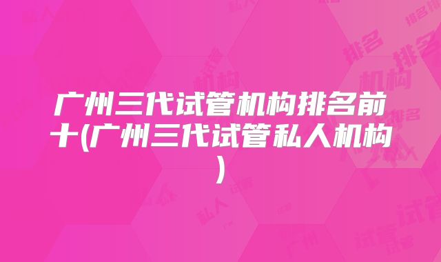 广州三代试管机构排名前十(广州三代试管私人机构)