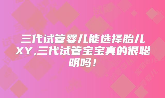 三代试管婴儿能选择胎儿XY,三代试管宝宝真的很聪明吗！