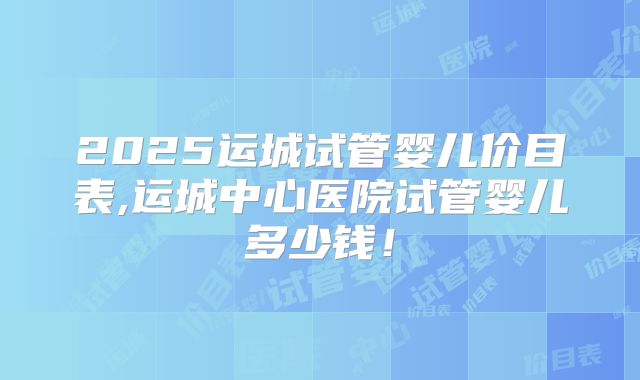 2025运城试管婴儿价目表,运城中心医院试管婴儿多少钱！