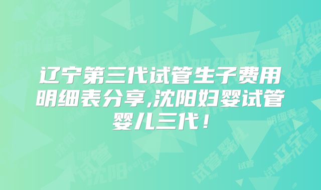 辽宁第三代试管生子费用明细表分享,沈阳妇婴试管婴儿三代！