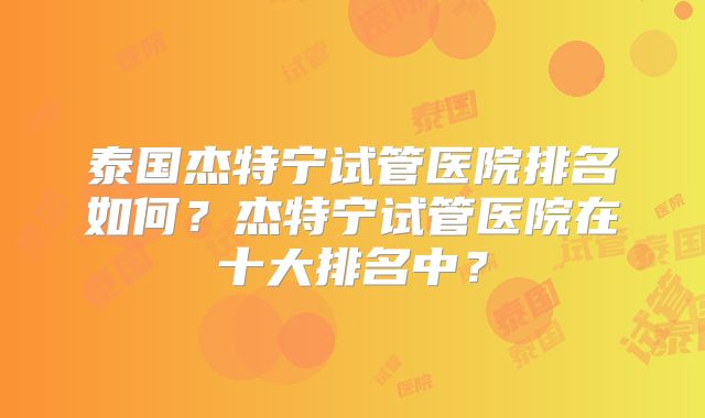 泰国杰特宁试管医院排名如何？杰特宁试管医院在十大排名中？
