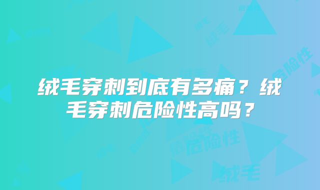 绒毛穿刺到底有多痛？绒毛穿刺危险性高吗？
