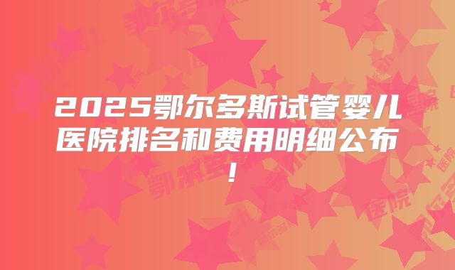 2025鄂尔多斯试管婴儿医院排名和费用明细公布！