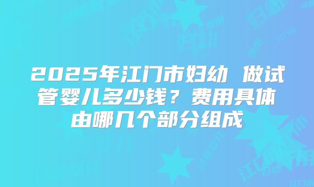 2025年江门市妇幼 做试管婴儿多少钱？费用具体由哪几个部分组成