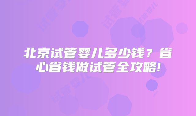 北京试管婴儿多少钱？省心省钱做试管全攻略!