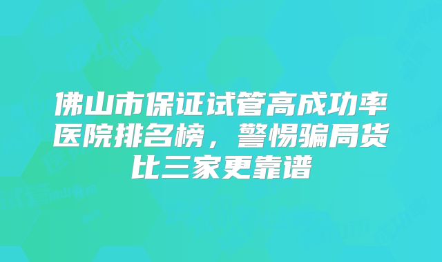 佛山市保证试管高成功率医院排名榜，警惕骗局货比三家更靠谱
