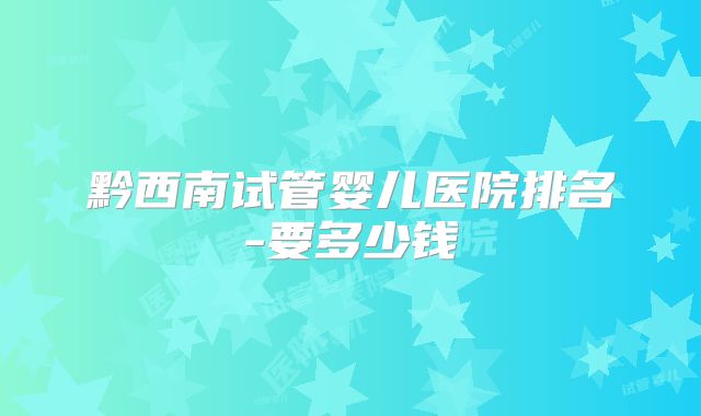 黔西南试管婴儿医院排名-要多少钱