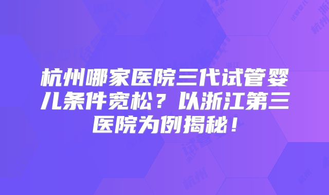杭州哪家医院三代试管婴儿条件宽松？以浙江第三医院为例揭秘！