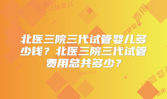 北医三院三代试管婴儿多少钱?北医三院三代试管费用总共多少?