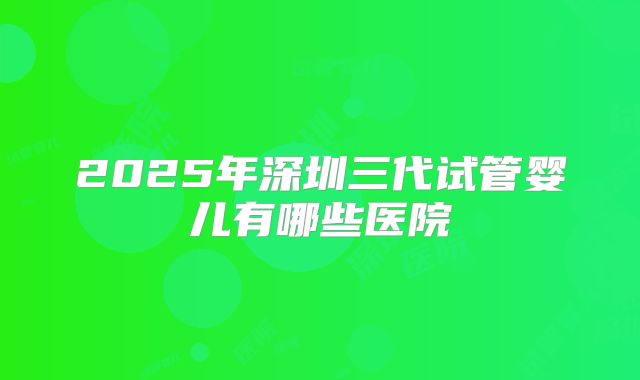 2025年深圳三代试管婴儿有哪些医院