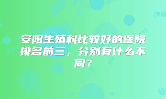 安阳生殖科比较好的医院排名前三，分别有什么不同？