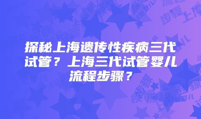 探秘上海遗传性疾病三代试管？上海三代试管婴儿流程步骤？