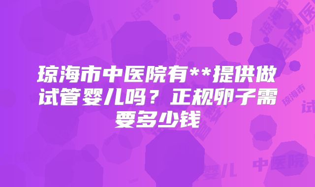 琼海市中医院有**提供做试管婴儿吗?正规卵子需要多少钱