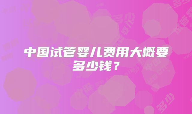中国试管婴儿费用大概要多少钱？