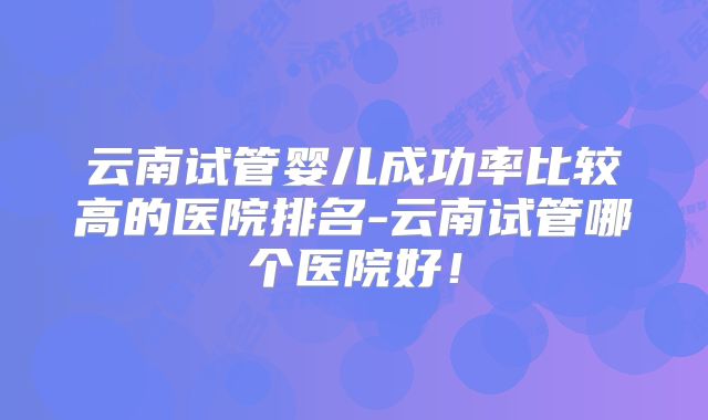 云南试管婴儿成功率比较高的医院排名-云南试管哪个医院好！