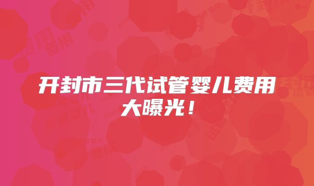 开封市三代试管婴儿费用大曝光！