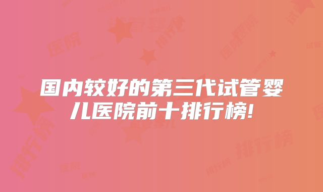 国内较好的第三代试管婴儿医院前十排行榜!