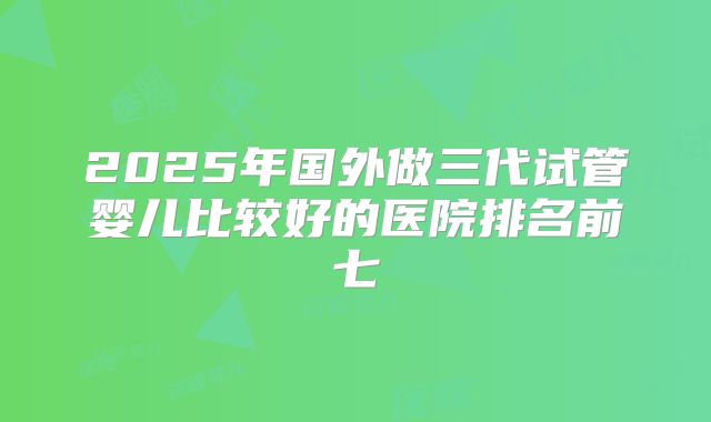 2025年国外做三代试管婴儿比较好的医院排名前七