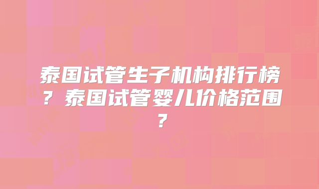 泰国试管生子机构排行榜?泰国试管婴儿价格范围?