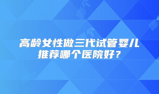 高龄女性做三代试管婴儿推荐哪个医院好？