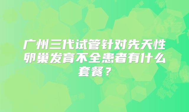 广州三代试管针对先天性卵巢发育不全患者有什么套餐?
