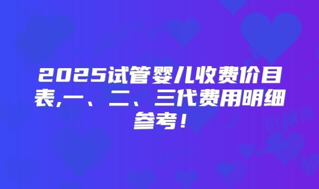 2025试管婴儿收费价目表,一、二、三代费用明细参考!