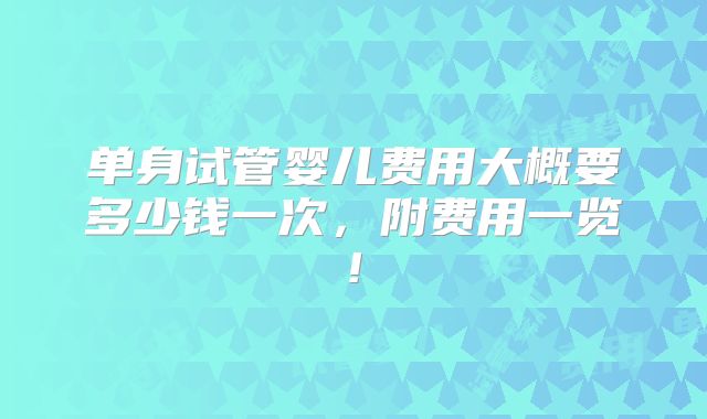 单身试管婴儿费用大概要多少钱一次,附费用一览!