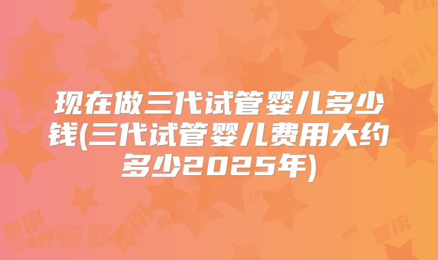 现在做三代试管婴儿多少钱(三代试管婴儿费用大约多少2025年)